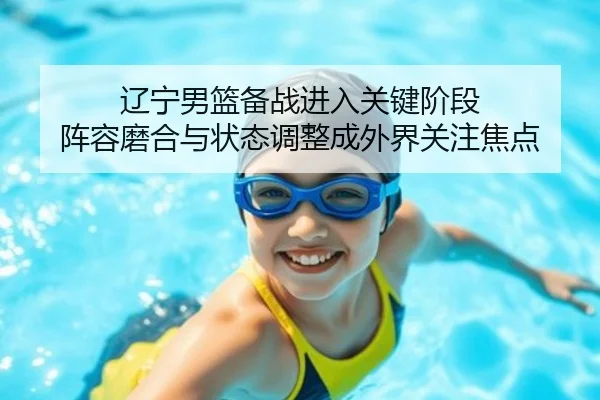 辽宁男篮备战进入关键阶段 阵容磨合与状态调整成外界关注焦点