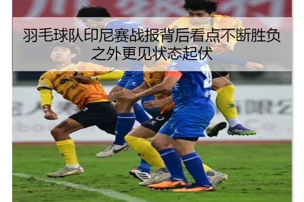 羽毛球队印尼赛战报背后看点不断胜负之外更见状态起伏